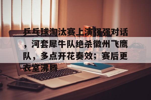 开云-包含乒乓球淘汰赛上演强强对话，河套犀牛队绝杀徽州飞鹰队，多点开花奏效；赛后更衣室沸腾的词条