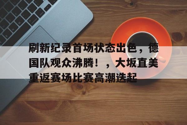 关于刷新纪录首场状态出色，德国队观众沸腾！，大坂直美重返赛场比赛高潮迭起的信息