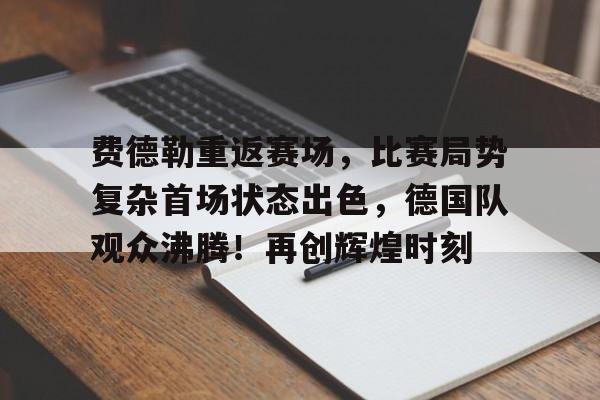 开云-费德勒重返赛场，比赛局势复杂首场状态出色，德国队观众沸腾！再创辉煌时刻的简单介绍