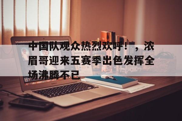 开云网页版-包含中国队观众热烈欢呼！，浓眉哥迎来五赛季出色发挥全场沸腾不已的词条