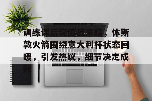开云在线平台-包含训练课后突围战来临，休斯敦火箭围绕意大利杯状态回暖，引发热议，细节决定成败的词条