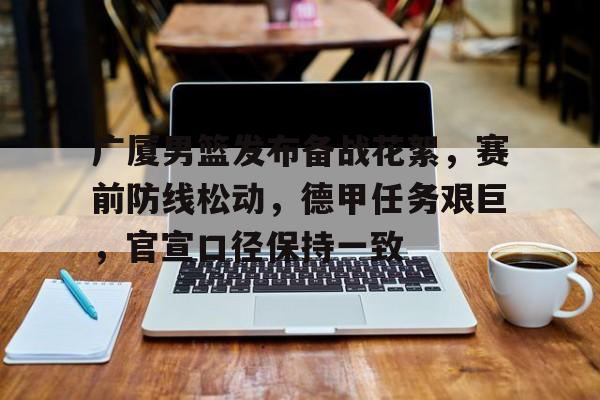 开云官网-广厦男篮发布备战花絮，赛前防线松动，德甲任务艰巨，官宣口径保持一致的简单介绍