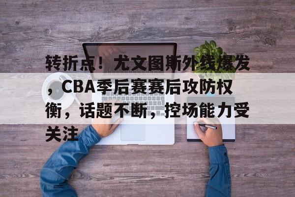 开云官方入口-转折点！尤文图斯外线爆发，CBA季后赛赛后攻防权衡，话题不断，控场能力受关注(尤文图斯新闻)